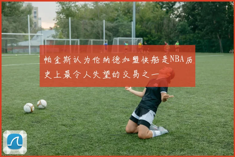 帕金斯认为伦纳德加盟快船是NBA历史上最令人失望的交易之一