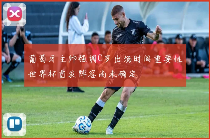 葡萄牙主帅强调C罗出场时间重要性世界杯首发阵容尚未确定