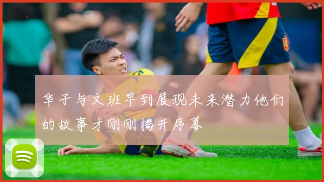 华子与文班早到展现未来潜力他们的故事才刚刚揭开序幕