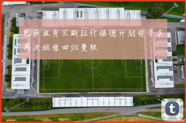 巴萨放弃买断拉什福德计划将寻求再次租借回归曼联