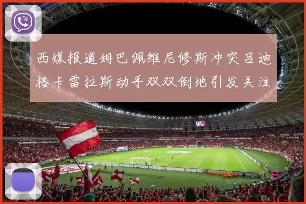 西媒报道姆巴佩维尼修斯冲突吕迪格卡雷拉斯动手双双倒地引发关注