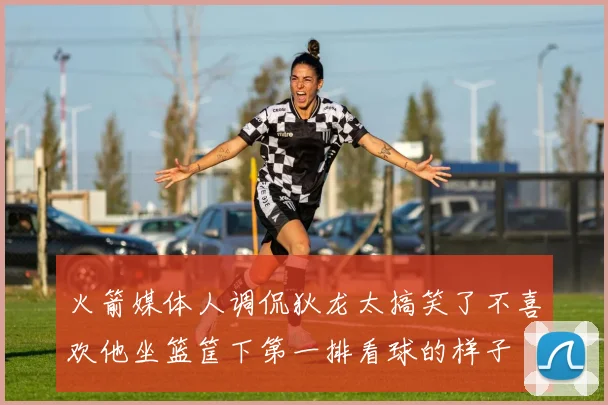 火箭媒体人调侃狄龙太搞笑了不喜欢他坐篮筐下第一排看球的样子