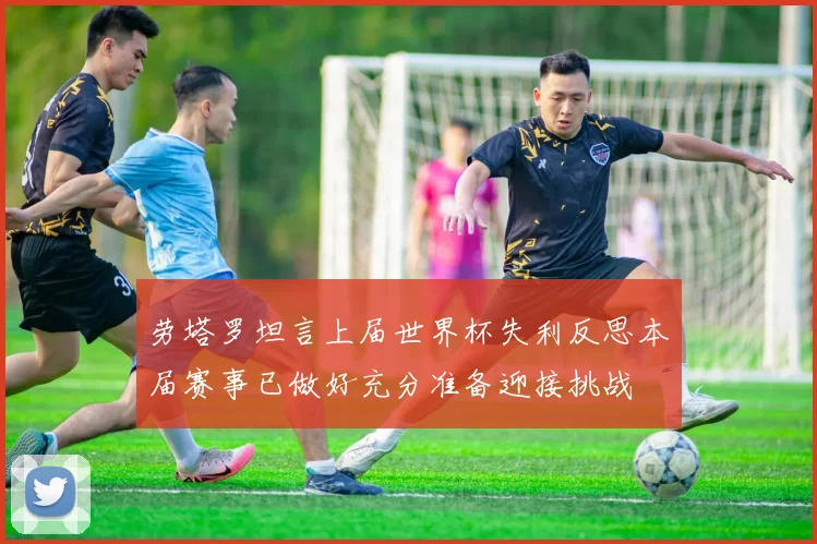 劳塔罗坦言上届世界杯失利反思本届赛事已做好充分准备迎接挑战