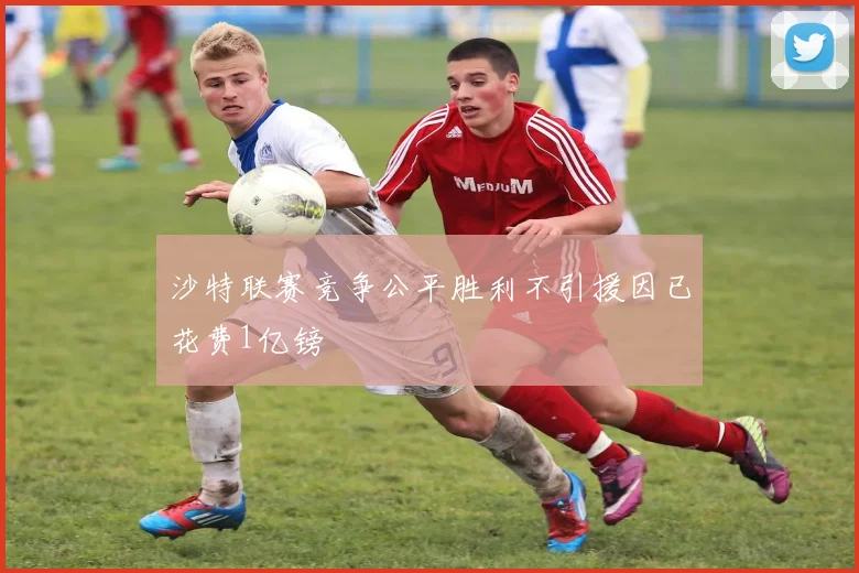 沙特联赛竞争公平胜利不引援因已花费1亿镑