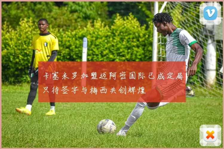 卡塞米罗加盟迈阿密国际已成定局只待签字与梅西共创辉煌
