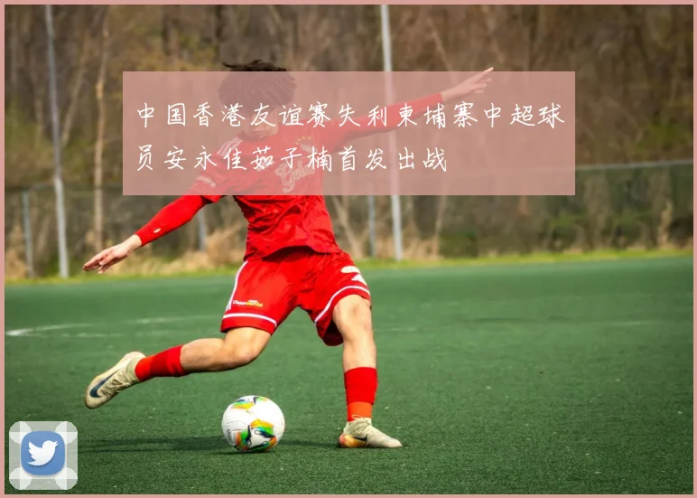 中国香港友谊赛失利柬埔寨中超球员安永佳茹子楠首发出战