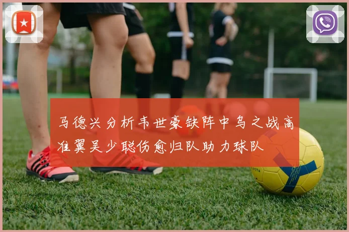 马德兴分析韦世豪缺阵中乌之战高准翼吴少聪伤愈归队助力球队