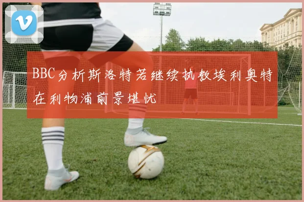 BBC分析斯洛特若继续执教埃利奥特在利物浦前景堪忧