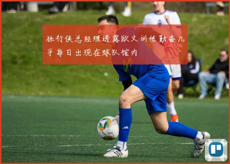 独行侠总经理透露欧文训练勤奋几乎每日出现在球队馆内