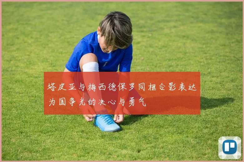 塔皮亚与梅西德保罗同框合影表达为国争光的决心与勇气