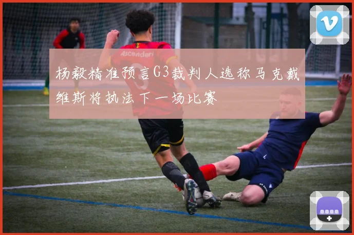 杨毅精准预言G3裁判人选称马克戴维斯将执法下一场比赛