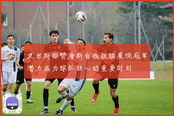 皮尔斯称赞唐斯自我救赎展现冠军潜力成为球队核心的重要时刻
