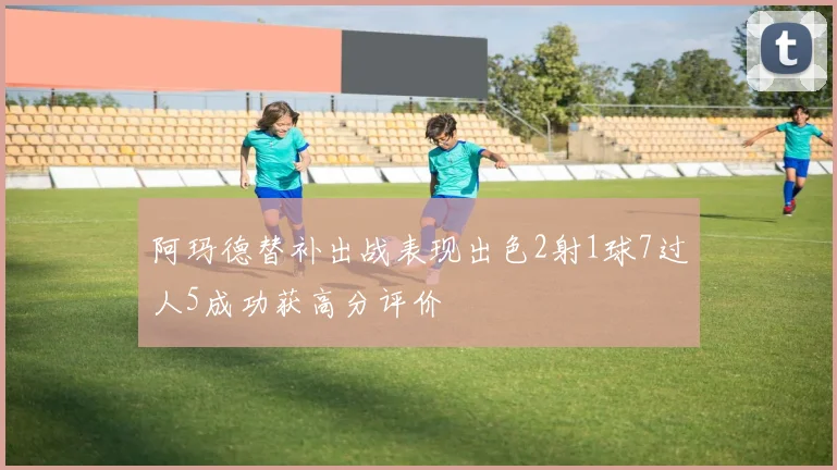 阿玛德替补出战表现出色2射1球7过人5成功获高分评价