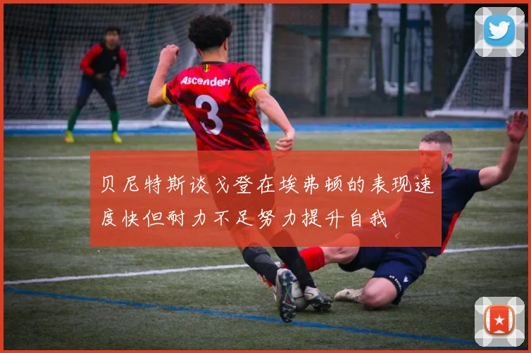 贝尼特斯谈戈登在埃弗顿的表现速度快但耐力不足努力提升自我
