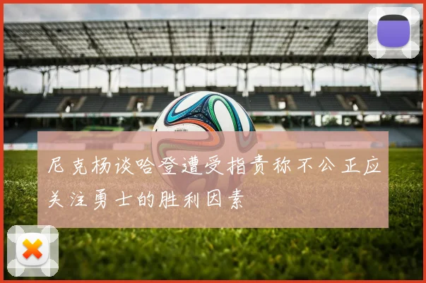 尼克杨谈哈登遭受指责称不公正应关注勇士的胜利因素