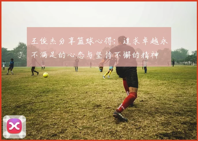 王俊杰分享篮球心得：追求卓越永不满足的心态与坚持不懈的精神