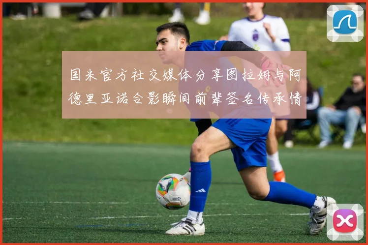 国米官方社交媒体分享图拉姆与阿德里亚诺合影瞬间前辈签名传承情怀