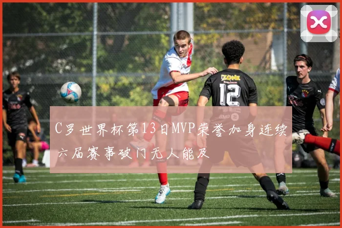 C罗世界杯第13日MVP荣誉加身连续六届赛事破门无人能及
