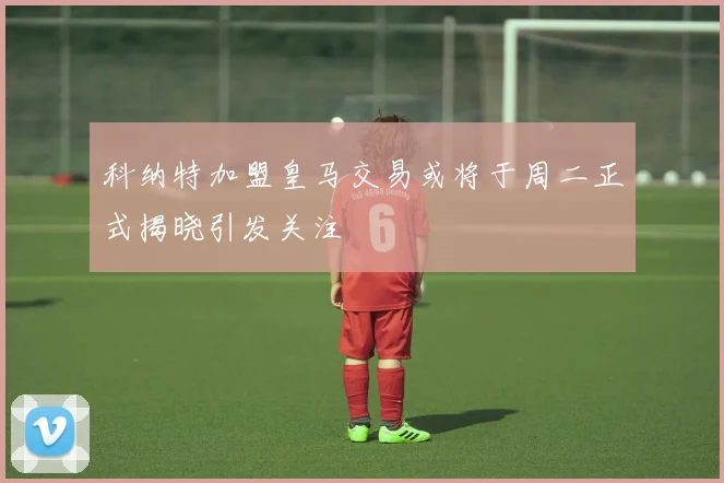 科纳特加盟皇马交易或将于周二正式揭晓引发关注