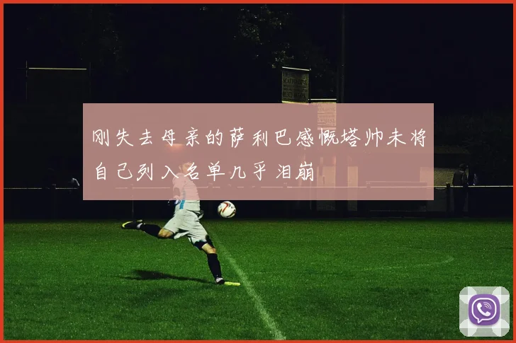 刚失去母亲的萨利巴感慨塔帅未将自己列入名单几乎泪崩