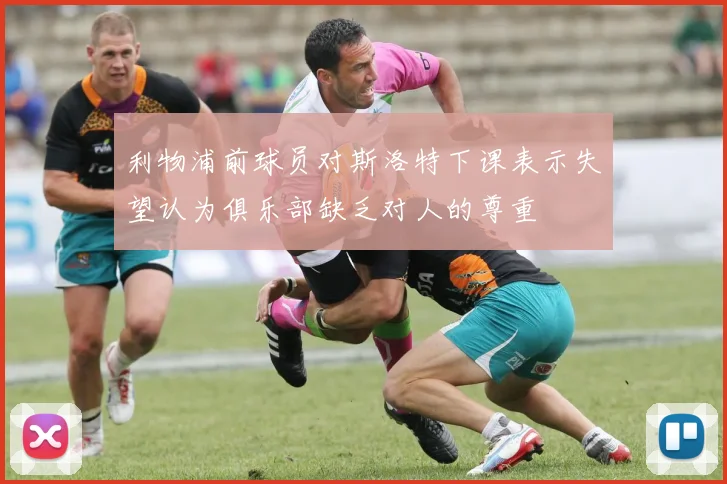 利物浦前球员对斯洛特下课表示失望认为俱乐部缺乏对人的尊重