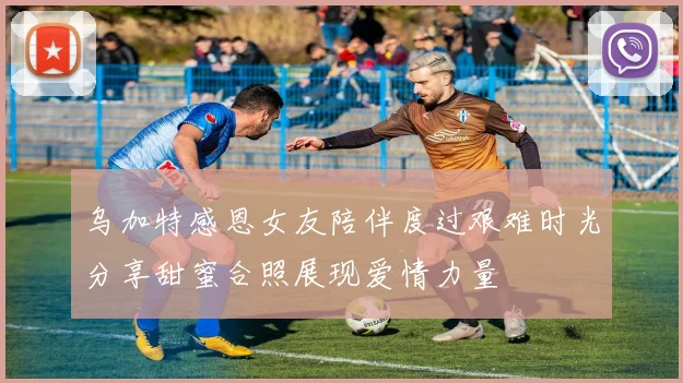 乌加特感恩女友陪伴度过艰难时光分享甜蜜合照展现爱情力量