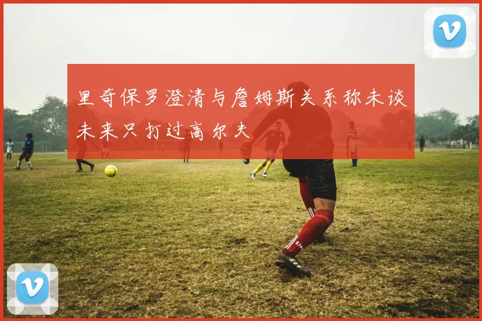 里奇保罗澄清与詹姆斯关系称未谈未来只打过高尔夫